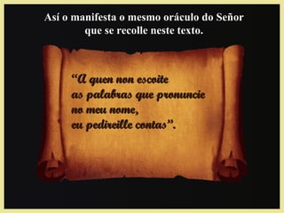 ““A quen non escoiteA quen non escoite
as palabras que pronuncieas palabras que pronuncie
no meu nome,no meu nome,
eu pedireille contas”.eu pedireille contas”.
Así o manifesta o mesmo oráculo do SeñorAsí o manifesta o mesmo oráculo do Señor
que se recolle neste texto.que se recolle neste texto.
 