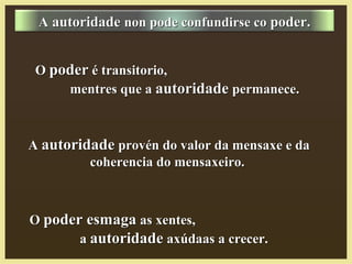 OO poder esmagapoder esmaga as xentes,as xentes,
aa autoridadeautoridade axúdaas a crecer.axúdaas a crecer.
OO poderpoder é transitorio,é transitorio,
mentres que amentres que a autoridadeautoridade permanece.permanece.
AA autoridadeautoridade non pode confundirse conon pode confundirse co poder.poder.
AA autoridadeautoridade provén do valor da mensaxe e daprovén do valor da mensaxe e da
coherencia do mensaxeiro.coherencia do mensaxeiro.
 