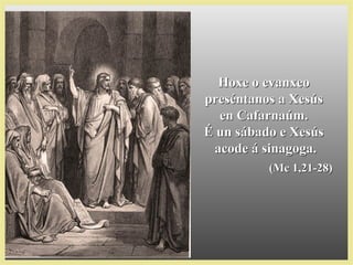 Hoxe o evanxeoHoxe o evanxeo
preséntanos a Xesúspreséntanos a Xesús
en Cafarnaúm.en Cafarnaúm.
É un sábado e XesúsÉ un sábado e Xesús
acode á sinagoga.acode á sinagoga.
(Mc 1,21-28)(Mc 1,21-28)
 