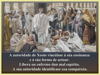 A autoridade de Xesús vincúlase á súa ensinanzaA autoridade de Xesús vincúlase á súa ensinanza
e á súa forma de actuar.e á súa forma de actuar.
Libera un enfermo dun mal espírito.Libera un enfermo dun mal espírito.
A súa autoridade identifícase coa compaixón.A súa autoridade identifícase coa compaixón.
 