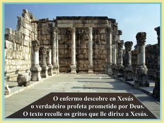 O enfermo descobre en XesúsO enfermo descobre en Xesús
o verdadeiro profeta prometido por Deus.o verdadeiro profeta prometido por Deus.
O texto recolle os gritos que lle dirixe a Xesús.O texto recolle os gritos que lle dirixe a Xesús.
 