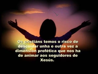 Os cristiáns temos o risco de
 descoidar unha e outra vez a
dimensión profética que nos ha
 de animar aos seguidores de
            Xesús.
 