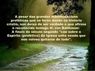 A pesar das grandes manifestacións
   proféticas que se foron dando na historia
cristiá, non deixa de ser verdade o que afirma
    o recoñecido teólogo H. von Balthasar:
   A finais do século segundo "cae sobre o
Espírito (profético) da Igrexa unha xeada que
          non volveu quitarse de todo".
 