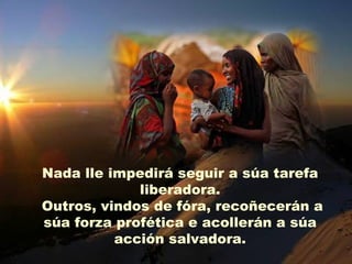 Nada lle impedirá seguir a súa tarefa
             liberadora.
Outros, vindos de fóra, recoñecerán a
súa forza profética e acollerán a súa
          acción salvadora.
 