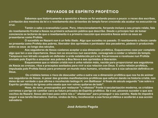 PRIVADOS DE ESPÍRITO PROFÉTICO
 
              Sabemos que historicamente a oposición a Xesús se foi xestando pouco a pouco: o receo dos escribas,
a irritación dos mestres da lei e o rexeitamento dos dirixentes do templo foron crecendo ata acabar na execución na
cruz.
              Tamén o sabe o evanxelista Lucas. Pero, intencionadamente, forzando incluso o seu propio relato, fala
do rexeitamento frontal a Xesús na primeira actuación pública que describe. Desde o principio han de tomar
conciencia os lectores de que o rexeitamento é a primeira reacción que encontra Xesús entre os seus ao
presentarse como Profeta.
              O sucedido en Nazaré non é un feito illado. Algo que sucedeu no pasado. O rexeitamento a Xesús cando
se presenta como Profeta dos pobres, liberador dos oprimidos e perdoador dos pecadores, pódese ir producindo
entre os seus ao longo dos séculos.
              Aos seguidores de Xesús cústanos aceptar a súa dimensión profética. Esquecemos case por completo
algo que ten a súa importancia. Deus non se encarnou nun sacerdote, consagrado a coidar a relixión do templo.
Tampouco nun letrado ocupado en defender a orde establecida pol a lei. Encarnosuse e revelouse nun Profeta
enviado polo Espírito a anunciar aos pobres a Boa Nova e aos oprimidos a liberación.
              Esquecemos que a relixión cristiá non é unha relixión máis, nacida para proporcionar aos seguidores
de Xesús as crenzas, ritos e preceptos axeitados para vivir a súa relación con Deus. É unha relixión profética,
impulsada polo Profeta Xesús para promover un mundo máis humano, orientado cara á súa salvación definitiva en
Deus.
              Os cristiáns temos o risco de descuidar unha e outra vez a dimensión profética que nos ha de animar
aos seguidores de Xesús. A pesar das grandes manifestacións proféticas que seforon dando na historia cristiá, non
deixa de ser verdade o que afirma o recoñecido teólogo H. von Balthasar: A finais do século segundo "cae sobre o
Espírito (profético) da Igrexa unha xeada que non volveu quitarse de todo".
              Hoxe, de novo, preocupados por restaurar "o relixioso" fronte á secularización moderna, os cristiáns
corremos o perigo de camiñar cara ao futuro privados de Espírito profético. Se é así, pócenos suceder o que aos
veciños de Nazaré: Xesús abrirase paso entre nós e " afastarase" para proseguir o seu camiño. Nada lle impedirá
seguir a súa tarefa liberadora. Outros, vindos de fóra, recoñecerán a súa forza profética e acollerán a súa acción
salvadora.
 
                                             José Antonio Pagola
 