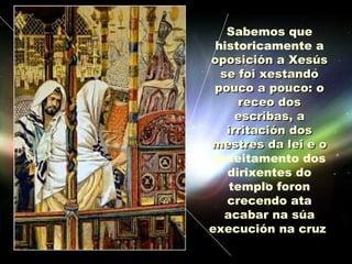 Sabemos que
 historicamente a
oposición a Xesús
  se foi xestando
 pouco a pouco: o
      receo dos
     escribas, a
   irritación dos
mestres da lei e o
 rexeitamento dos
   dirixentes do
    templo foron
   crecendo ata
   acabar na súa
execución na cruz.
 