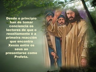 Desde o principio
  han de tomar
  conciencia os
lectores de que o
rexeitamento é a
primeira reacción
  que encontra
 Xesús entre os
     seus ao
presentarse como
     Profeta.
 