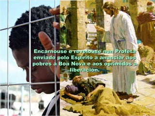 Encarnouse e revelouse nun Profeta
enviado polo Espírito a anunciar aos
pobres a Boa Nova e aos oprimidos a
            liberación.
 