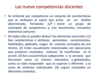 Las nueve competencias docentes
• Se entiende por competencia un conjunto de características
que se atribuyen al sujeto que actúa en un ámbito
determinado. Fernández (s/f ) reúne un grupo de
conceptos de competencia y, tras examinarlos, encuentra
elementos comunes:
• De todas ellas se pueden deducir los elementos esenciales: (1)
Son características o atributos personales: conocimientos,
habilidades, aptitudes, rasgos de carácter, conceptos de uno
mismo. (2) Están causalmente relacionadas con ejecuciones
que producen resultados exitosos. Se manifiestan en la
acción. (3) Son características subyacentes a la persona que
funcionan como un sistema interactivo y globalizador,
como un todo inseparable que es superior y diferente a la
suma de atributos individuales. (4) Logran resultados en
diferentes contextos.
 