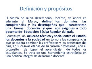 Definición y propósitos
El Marco de Buen Desempeño Docente, de ahora en
adelante el Marco, define los dominios, las
competencias y los desempeños que caracterizan
una buena docencia y que son exigibles a todo
docente de Educación Básica Regular del país.
Constituye un acuerdo técnico y social entre el Estado,
los docentes y la sociedad en torno a las competencias
que se espera dominen las profesoras y los profesores del
país, en sucesivas etapas de su carrera profesional, con el
propósito de lograr el aprendizaje de todos los
estudiantes. Se trata de una herramienta estratégica en
una política integral de desarrollo docente.
 