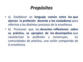 Propósitos
• a) Establecer un lenguaje común entre los que
ejercen la profesión docente y los ciudadanos para
referirse a los distintos procesos de la enseñanza.
• b) Promover que los docentes reflexionen sobre
su práctica, se apropien de los desempeños que
caracterizan la profesión y construyan, en
comunidades de práctica, una visión compartida de
la enseñanza.
 