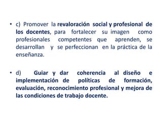 • c) Promover la revaloración social y profesional de
los docentes, para fortalecer su imagen como
profesionales competentes que aprenden, se
desarrollan y se perfeccionan en la práctica de la
enseñanza.
• d) Guiar y dar coherencia al diseño e
implementación de políticas de formación,
evaluación, reconocimiento profesional y mejora de
las condiciones de trabajo docente.
 