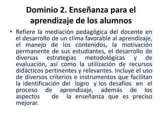 Dominio 2. Enseñanza para el
aprendizaje de los alumnos
• Refiere la mediación pedagógica del docente en
el desarrollo de un clima favorable al aprendizaje,
el manejo de los contenidos, la motivación
permanente de sus estudiantes, el desarrollo de
diversas estrategias metodológicas y de
evaluación, así como la utilización de recursos
didácticos pertinentes y relevantes. Incluye el uso
de diversos criterios e instrumentos que facilitan
la identificación del logro y los desafíos en el
proceso de aprendizaje, además de los
aspectos de la enseñanza que es preciso
mejorar.
 