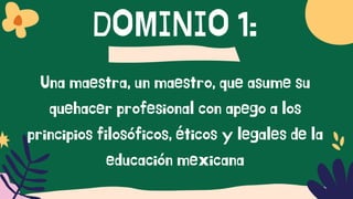 DOMINIO 1:
Una maestra, un maestro, que asume su
quehacer profesional con apego a los
principios filosóficos, éticos y legales de la
educación mexicana
 