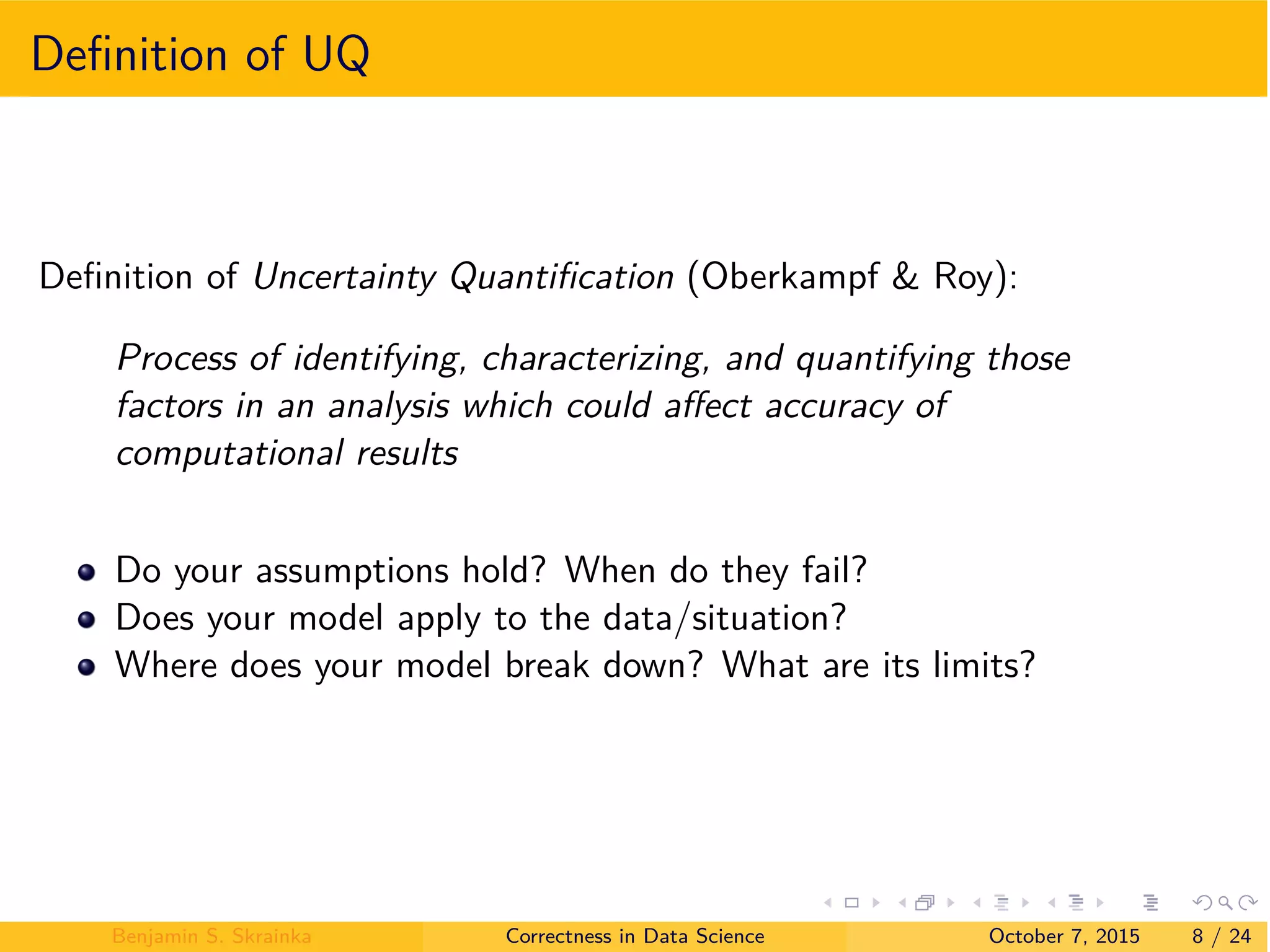 Deﬁnition of UQ
Deﬁnition of Uncertainty Quantiﬁcation (Oberkampf & Roy):
Process of identifying, characterizing, and quantifying those
factors in an analysis which could a ect accuracy of
computational results
Do your assumptions hold? When do they fail?
Does your model apply to the data/situation?
Where does your model break down? What are its limits?
Benjamin S. Skrainka Correctness in Data Science October 7, 2015 8 / 24
 