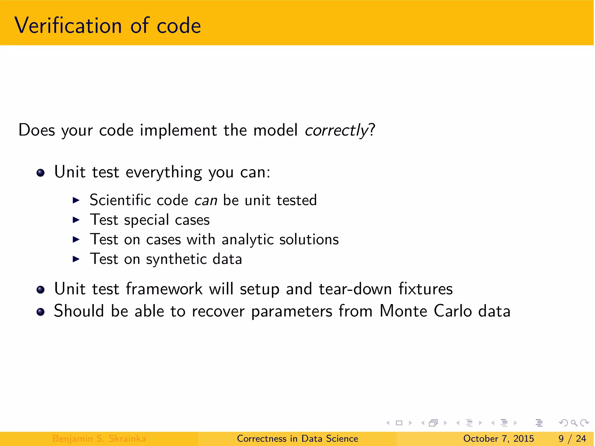 Veriﬁcation of code
Does your code implement the model correctly?
Unit test everything you can:
I Scientiﬁc code can be unit tested
I Test special cases
I Test on cases with analytic solutions
I Test on synthetic data
Unit test framework will setup and tear-down ﬁxtures
Should be able to recover parameters from Monte Carlo data
Benjamin S. Skrainka Correctness in Data Science October 7, 2015 9 / 24
 
