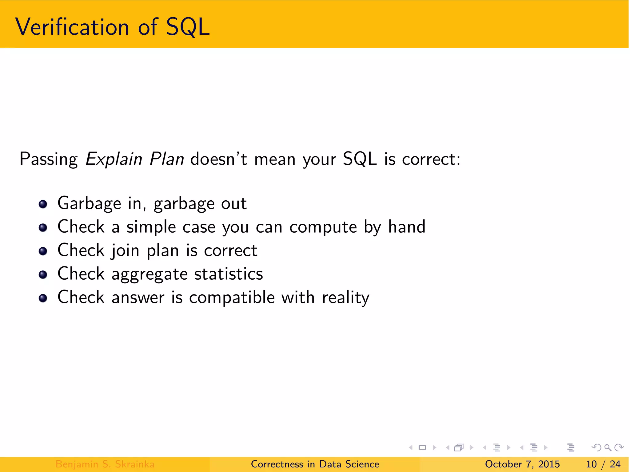 Veriﬁcation of SQL
Passing Explain Plan doesn’t mean your SQL is correct:
Garbage in, garbage out
Check a simple case you can compute by hand
Check join plan is correct
Check aggregate statistics
Check answer is compatible with reality
Benjamin S. Skrainka Correctness in Data Science October 7, 2015 10 / 24
 