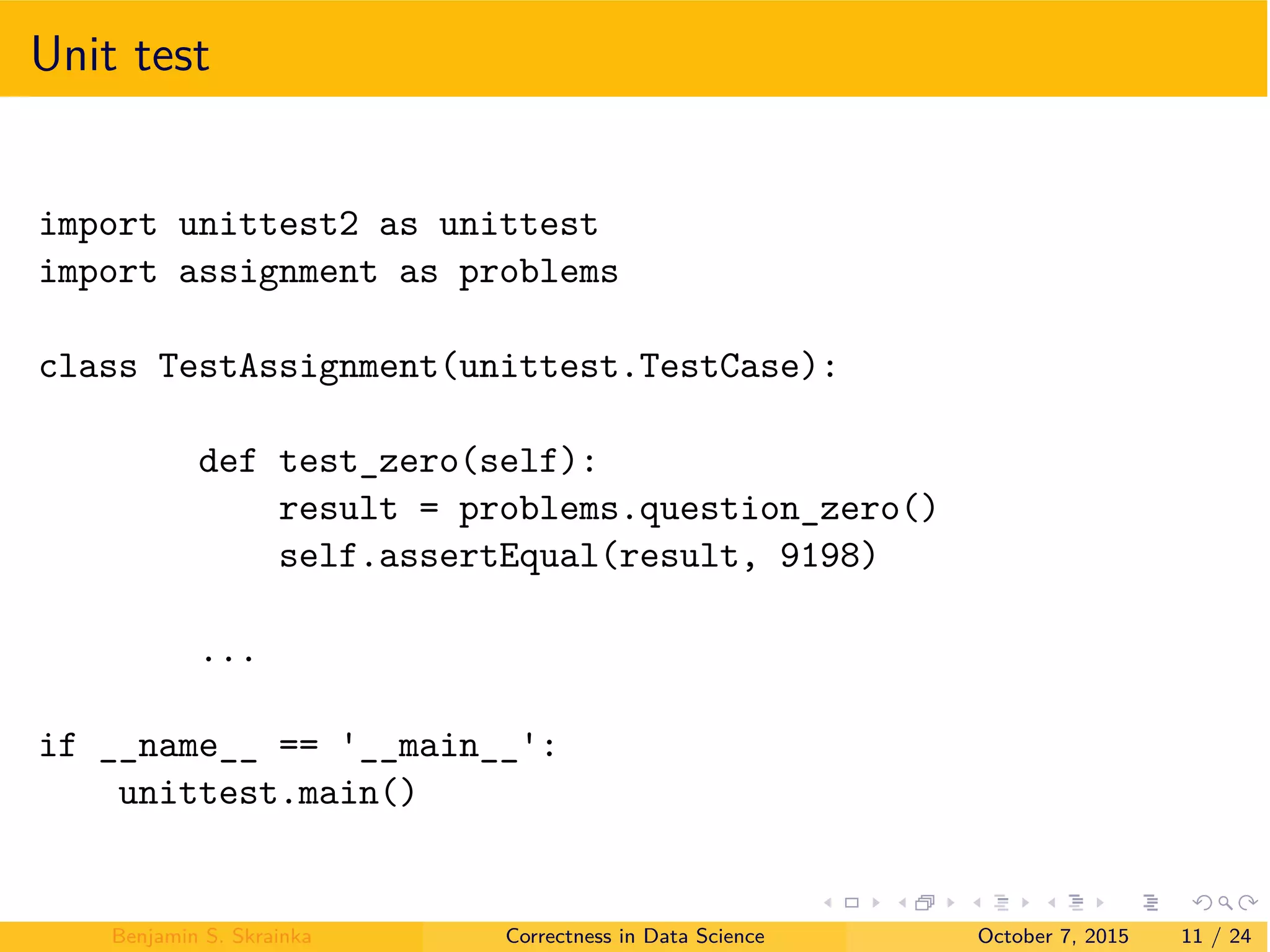 Unit test
import unittest2 as unittest
import assignment as problems
class TestAssignment(unittest.TestCase):
def test_zero(self):
result = problems.question_zero()
self.assertEqual(result, 9198)
...
if __name__ == __main__ :
unittest.main()
Benjamin S. Skrainka Correctness in Data Science October 7, 2015 11 / 24
 