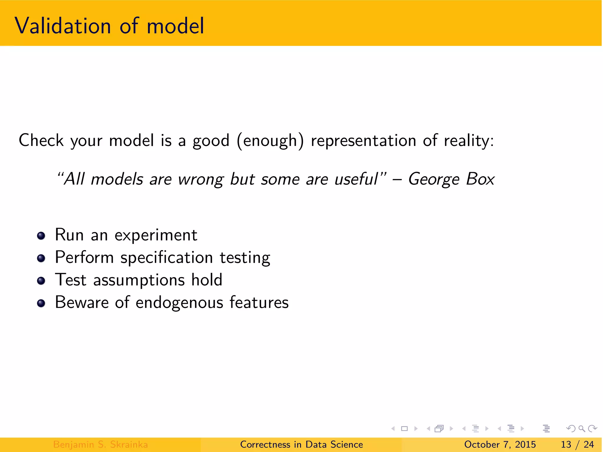 Validation of model
Check your model is a good (enough) representation of reality:
“All models are wrong but some are useful” – George Box
Run an experiment
Perform speciﬁcation testing
Test assumptions hold
Beware of endogenous features
Benjamin S. Skrainka Correctness in Data Science October 7, 2015 13 / 24
 