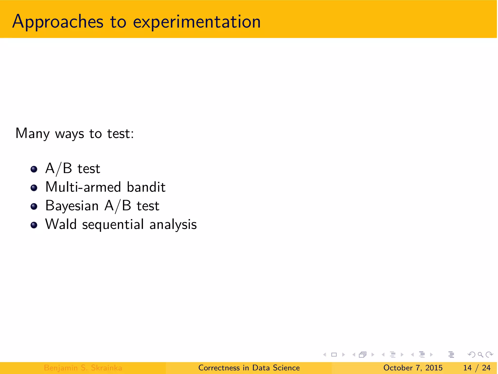 Approaches to experimentation
Many ways to test:
A/B test
Multi-armed bandit
Bayesian A/B test
Wald sequential analysis
Benjamin S. Skrainka Correctness in Data Science October 7, 2015 14 / 24
 