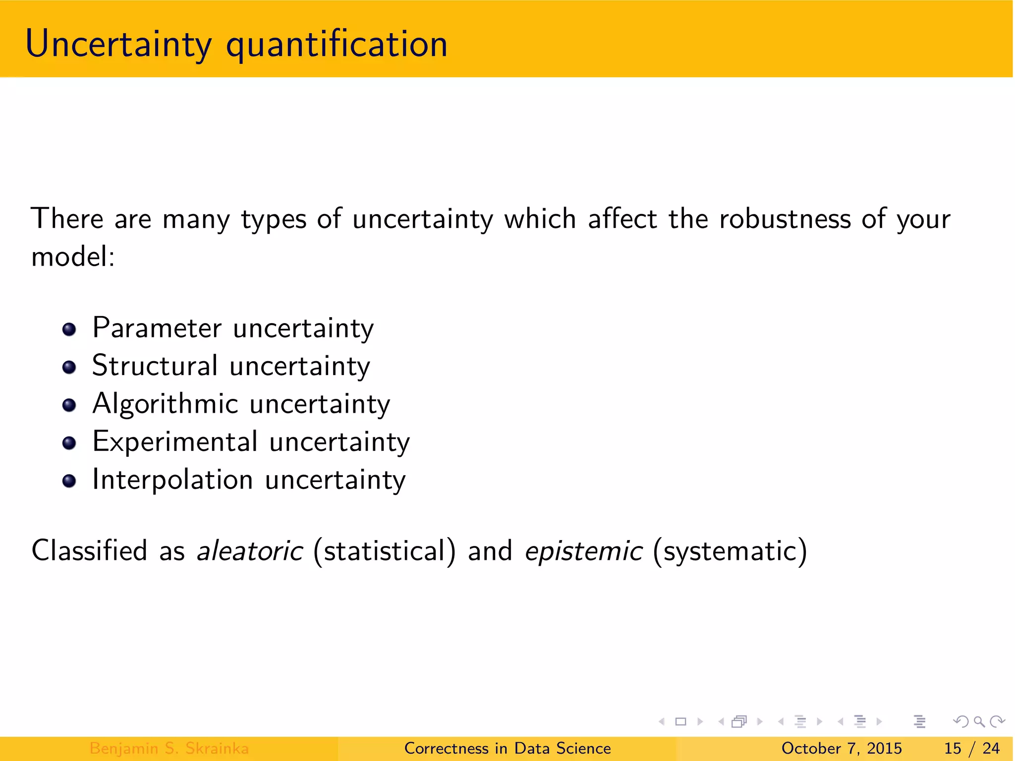 Uncertainty quantiﬁcation
There are many types of uncertainty which a ect the robustness of your
model:
Parameter uncertainty
Structural uncertainty
Algorithmic uncertainty
Experimental uncertainty
Interpolation uncertainty
Classiﬁed as aleatoric (statistical) and epistemic (systematic)
Benjamin S. Skrainka Correctness in Data Science October 7, 2015 15 / 24
 
