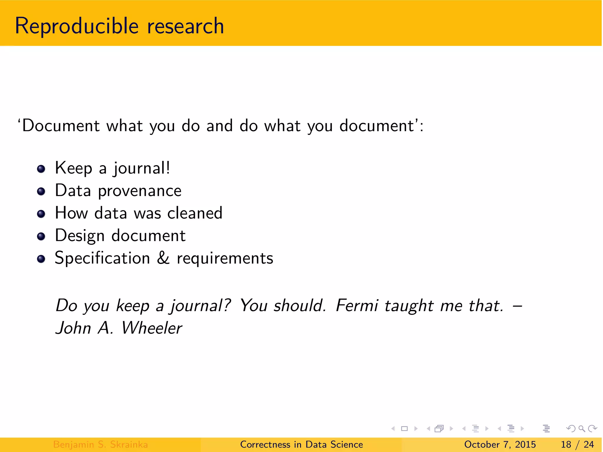 Reproducible research
‘Document what you do and do what you document’:
Keep a journal!
Data provenance
How data was cleaned
Design document
Speciﬁcation & requirements
Do you keep a journal? You should. Fermi taught me that. –
John A. Wheeler
Benjamin S. Skrainka Correctness in Data Science October 7, 2015 18 / 24
 