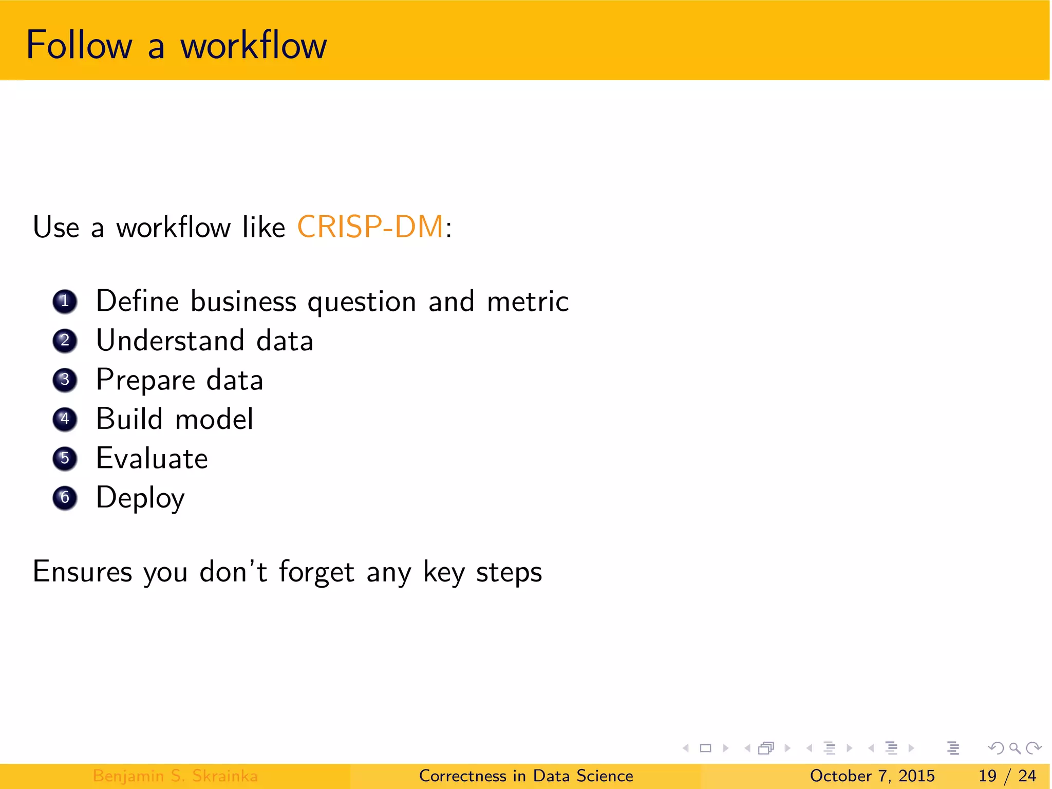 Follow a workﬂow
Use a workﬂow like CRISP-DM:
1 Deﬁne business question and metric
2 Understand data
3 Prepare data
4 Build model
5 Evaluate
6 Deploy
Ensures you don’t forget any key steps
Benjamin S. Skrainka Correctness in Data Science October 7, 2015 19 / 24
 