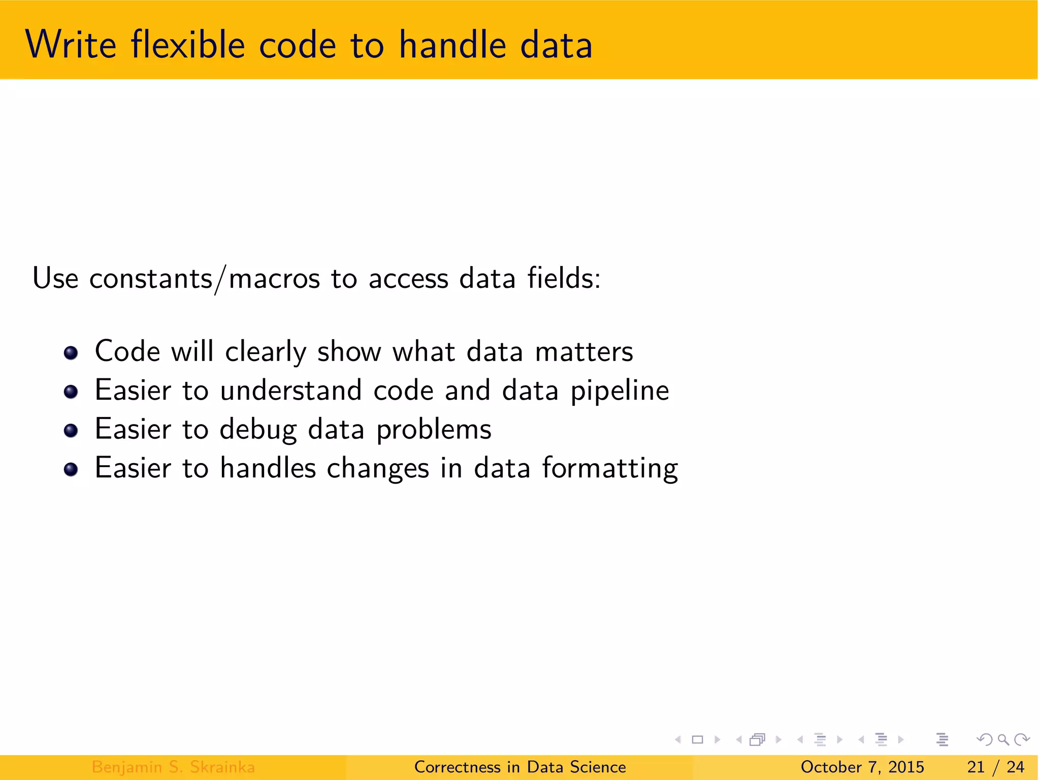 Write ﬂexible code to handle data
Use constants/macros to access data ﬁelds:
Code will clearly show what data matters
Easier to understand code and data pipeline
Easier to debug data problems
Easier to handles changes in data formatting
Benjamin S. Skrainka Correctness in Data Science October 7, 2015 21 / 24
 