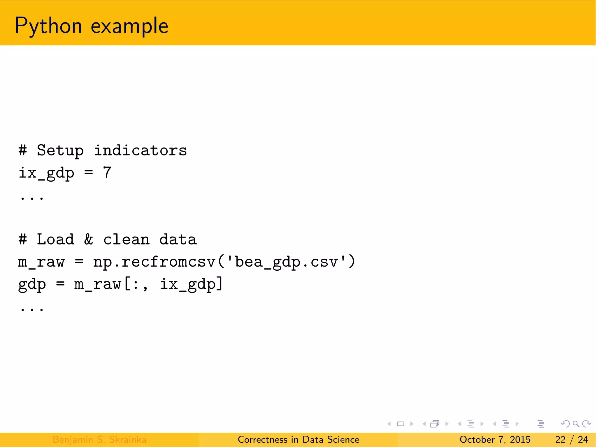 Python example
# Setup indicators
ix_gdp = 7
...
# Load & clean data
m_raw = np.recfromcsv( bea_gdp.csv )
gdp = m_raw[:, ix_gdp]
...
Benjamin S. Skrainka Correctness in Data Science October 7, 2015 22 / 24
 