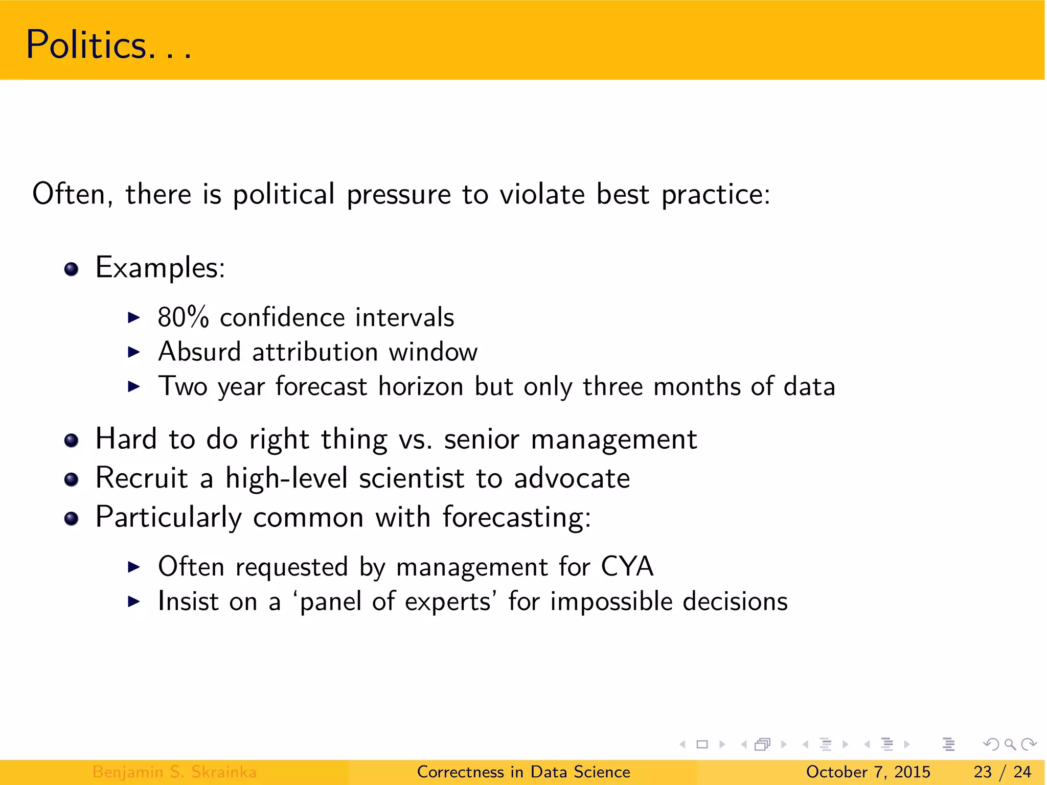 Politics. . .
Often, there is political pressure to violate best practice:
Examples:
I 80% conﬁdence intervals
I Absurd attribution window
I Two year forecast horizon but only three months of data
Hard to do right thing vs. senior management
Recruit a high-level scientist to advocate
Particularly common with forecasting:
I Often requested by management for CYA
I Insist on a ‘panel of experts’ for impossible decisions
Benjamin S. Skrainka Correctness in Data Science October 7, 2015 23 / 24
 