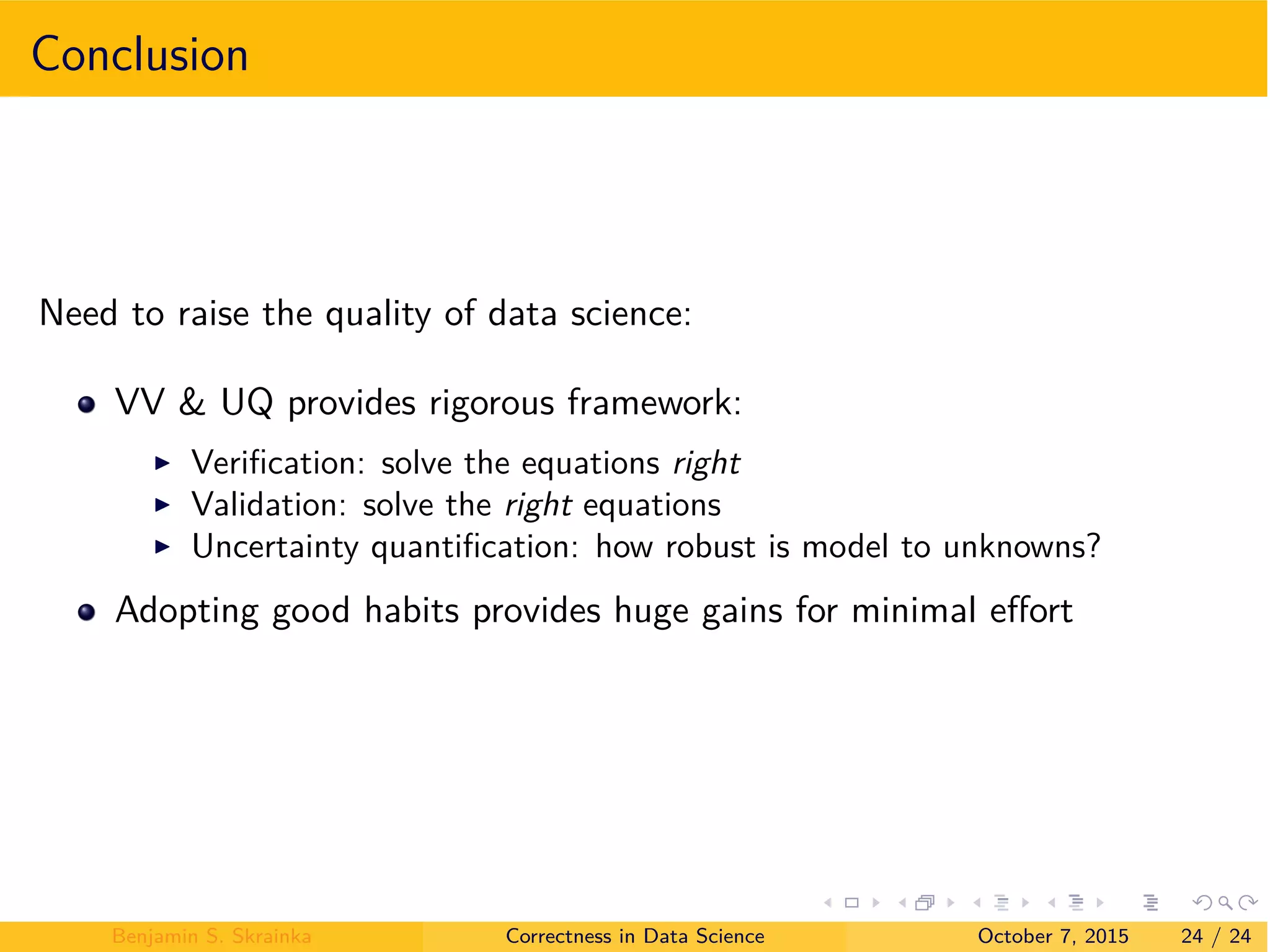 Conclusion
Need to raise the quality of data science:
VV & UQ provides rigorous framework:
I Veriﬁcation: solve the equations right
I Validation: solve the right equations
I Uncertainty quantiﬁcation: how robust is model to unknowns?
Adopting good habits provides huge gains for minimal e ort
Benjamin S. Skrainka Correctness in Data Science October 7, 2015 24 / 24
 
