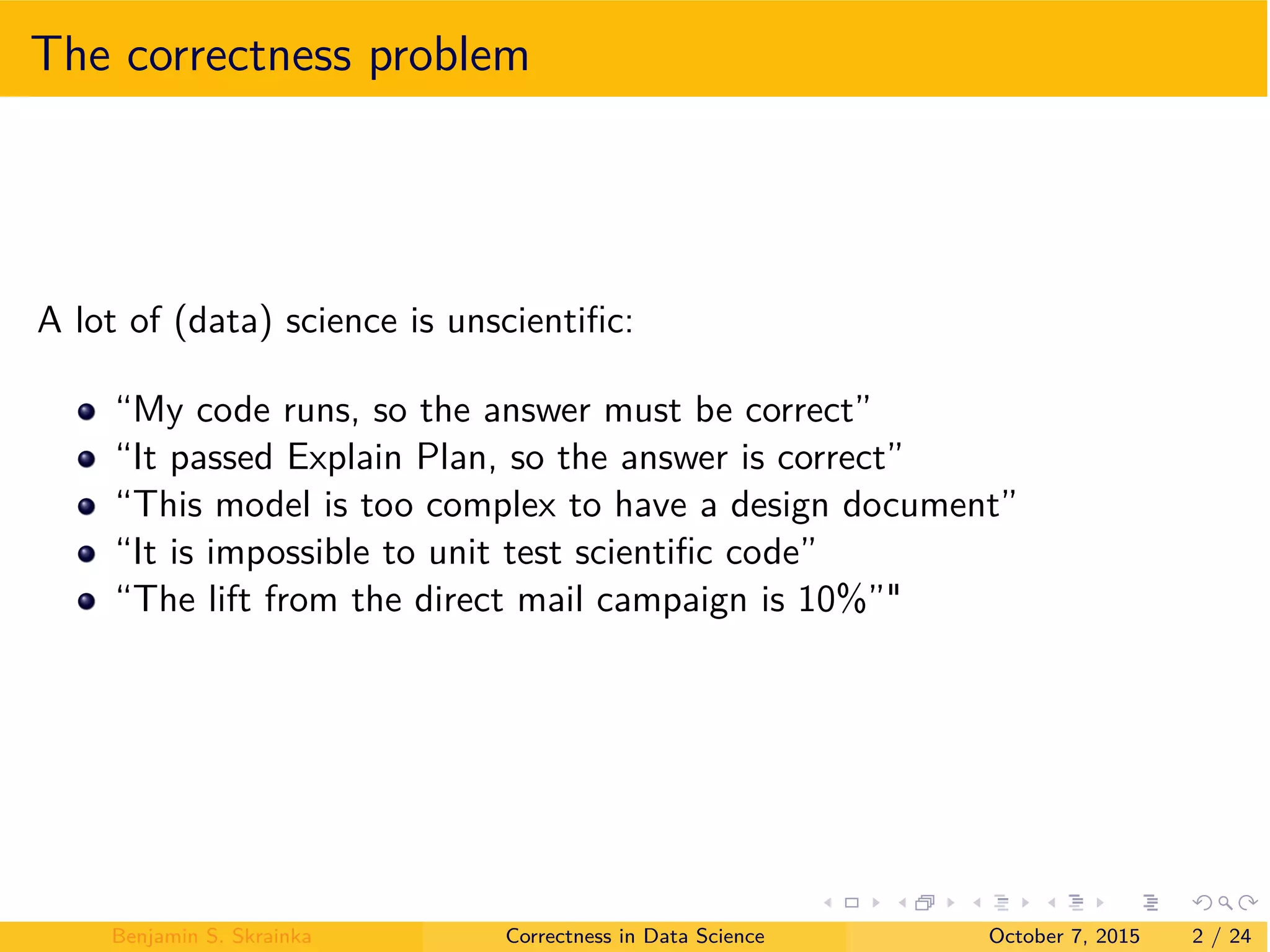 The correctness problem
A lot of (data) science is unscientiﬁc:
“My code runs, so the answer must be correct”
“It passed Explain Plan, so the answer is correct”
“This model is too complex to have a design document”
“It is impossible to unit test scientiﬁc code”
“The lift from the direct mail campaign is 10%”"
Benjamin S. Skrainka Correctness in Data Science October 7, 2015 2 / 24
 