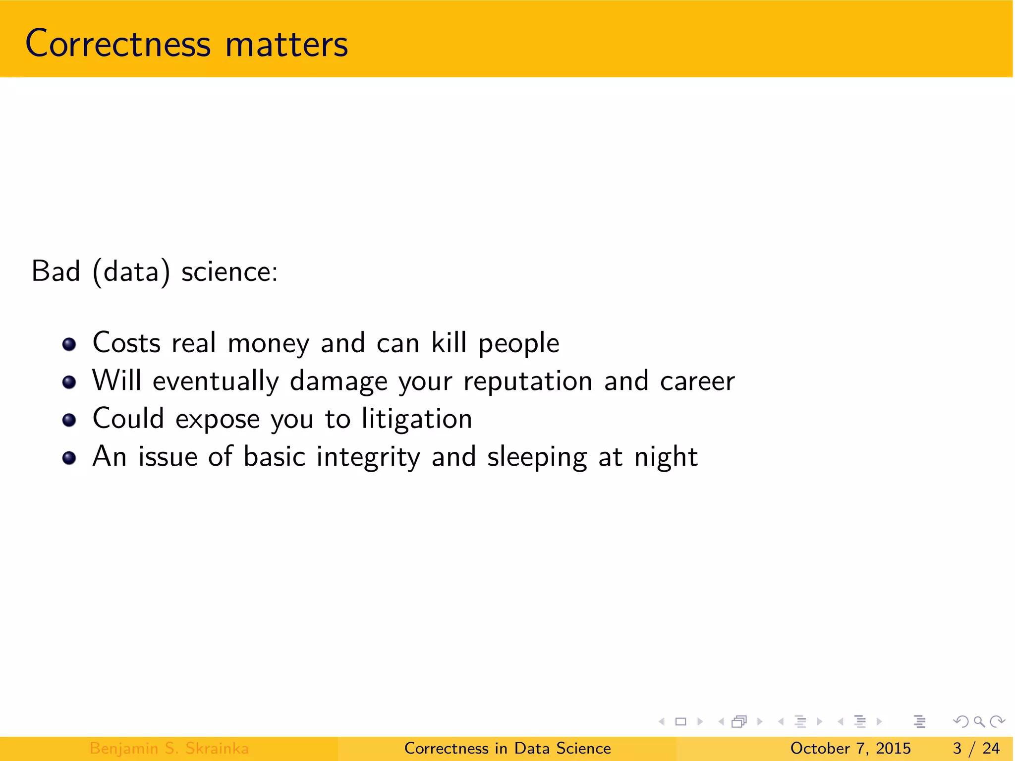 Correctness matters
Bad (data) science:
Costs real money and can kill people
Will eventually damage your reputation and career
Could expose you to litigation
An issue of basic integrity and sleeping at night
Benjamin S. Skrainka Correctness in Data Science October 7, 2015 3 / 24
 