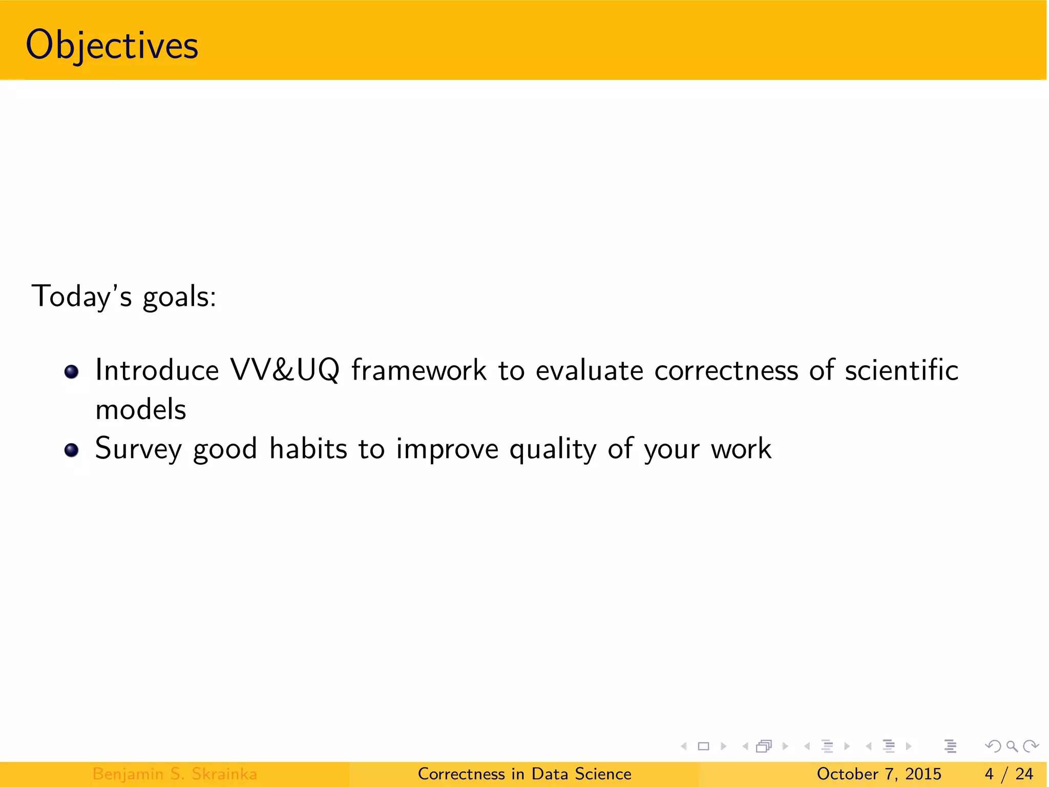 Objectives
Today’s goals:
Introduce VV&UQ framework to evaluate correctness of scientiﬁc
models
Survey good habits to improve quality of your work
Benjamin S. Skrainka Correctness in Data Science October 7, 2015 4 / 24
 