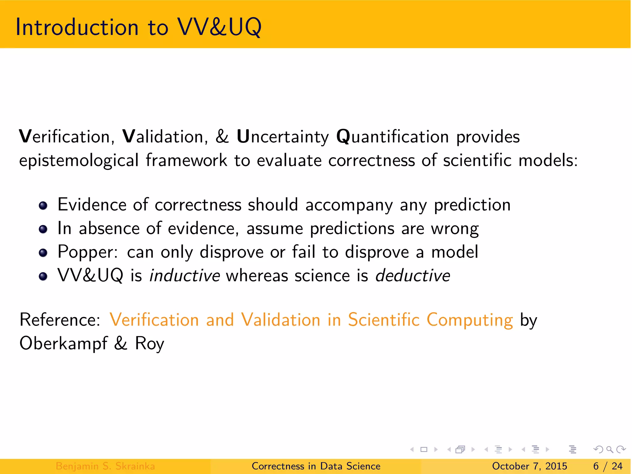 Introduction to VV&UQ
Veriﬁcation, Validation, & Uncertainty Quantiﬁcation provides
epistemological framework to evaluate correctness of scientiﬁc models:
Evidence of correctness should accompany any prediction
In absence of evidence, assume predictions are wrong
Popper: can only disprove or fail to disprove a model
VV&UQ is inductive whereas science is deductive
Reference: Veriﬁcation and Validation in Scientiﬁc Computing by
Oberkampf & Roy
Benjamin S. Skrainka Correctness in Data Science October 7, 2015 6 / 24
 