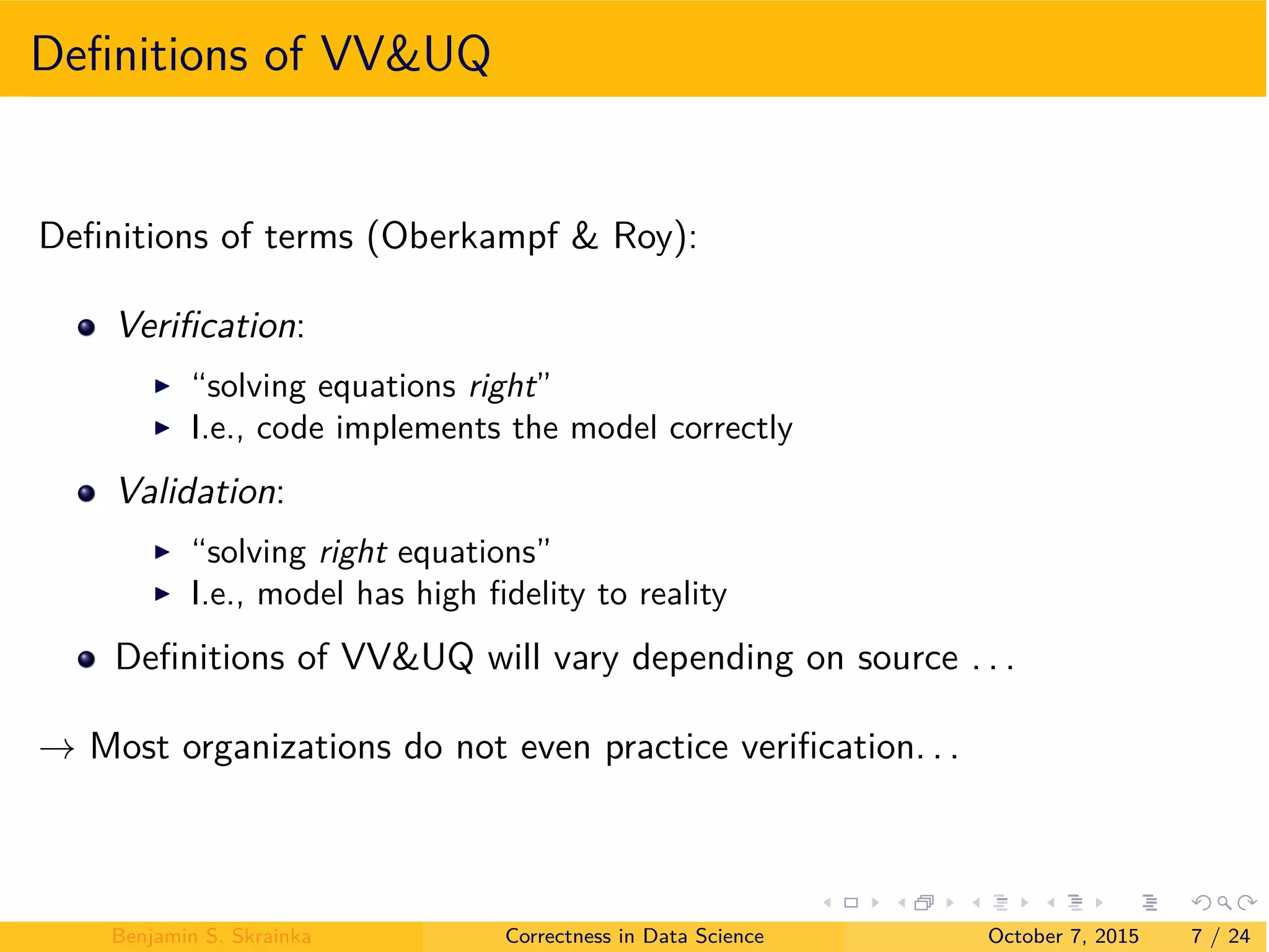 Deﬁnitions of VV&UQ
Deﬁnitions of terms (Oberkampf & Roy):
Veriﬁcation:
I “solving equations right”
I I.e., code implements the model correctly
Validation:
I “solving right equations”
I I.e., model has high ﬁdelity to reality
Deﬁnitions of VV&UQ will vary depending on source . . .
æ Most organizations do not even practice veriﬁcation. . .
Benjamin S. Skrainka Correctness in Data Science October 7, 2015 7 / 24
 