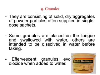 9- Granules
- They are consisting of solid, dry aggregates
of powder particles often supplied in single-
dose sachets.
- Some granules are placed on the tongue
and swallowed with water, others are
intended to be dissolved in water before
taking.
- Effervescent granules evolve carbon
dioxide when added to water.
 