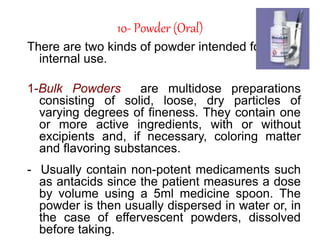 10- Powder (Oral)
There are two kinds of powder intended for
internal use.
1-Bulk Powders are multidose preparations
consisting of solid, loose, dry particles of
varying degrees of fineness. They contain one
or more active ingredients, with or without
excipients and, if necessary, coloring matter
and flavoring substances.
- Usually contain non-potent medicaments such
as antacids since the patient measures a dose
by volume using a 5ml medicine spoon. The
powder is then usually dispersed in water or, in
the case of effervescent powders, dissolved
before taking.
 