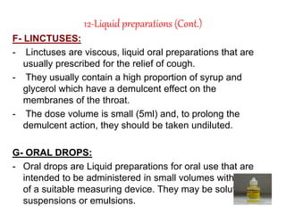 12-Liquid preparations (Cont.)
F- LINCTUSES:
- Linctuses are viscous, liquid oral preparations that are
usually prescribed for the relief of cough.
- They usually contain a high proportion of syrup and
glycerol which have a demulcent effect on the
membranes of the throat.
- The dose volume is small (5ml) and, to prolong the
demulcent action, they should be taken undiluted.
G- ORAL DROPS:
- Oral drops are Liquid preparations for oral use that are
intended to be administered in small volumes with the aid
of a suitable measuring device. They may be solutions,
suspensions or emulsions.
 