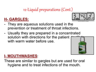12-Liquid preparations (Cont.)
H- GARGLES:
- They are aqueous solutions used in the
prevention or treatment of throat infections.
- Usually they are prepared in a concentrated
solution with directions for the patient to dilute
with warm water before use.
I- MOUTHWASHES:
These are similar to gargles but are used for oral
hygiene and to treat infections of the mouth.
 