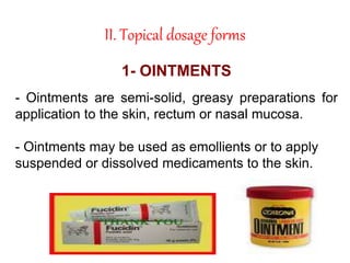 II. Topical dosage forms
1- OINTMENTS
- Ointments are semi-solid, greasy preparations for
application to the skin, rectum or nasal mucosa.
- Ointments may be used as emollients or to apply
suspended or dissolved medicaments to the skin.
 