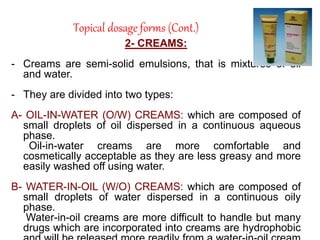 Topical dosage forms (Cont.)
2- CREAMS:
- Creams are semi-solid emulsions, that is mixtures of oil
and water.
- They are divided into two types:
A- OIL-IN-WATER (O/W) CREAMS: which are composed of
small droplets of oil dispersed in a continuous aqueous
phase.
Oil-in-water creams are more comfortable and
cosmetically acceptable as they are less greasy and more
easily washed off using water.
B- WATER-IN-OIL (W/O) CREAMS: which are composed of
small droplets of water dispersed in a continuous oily
phase.
Water-in-oil creams are more difficult to handle but many
drugs which are incorporated into creams are hydrophobic
 