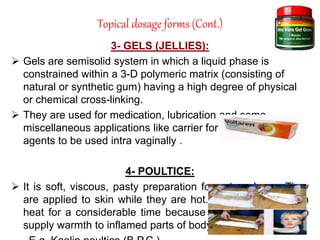 Topical dosage forms (Cont.)
3- GELS (JELLIES):
 Gels are semisolid system in which a liquid phase is
constrained within a 3-D polymeric matrix (consisting of
natural or synthetic gum) having a high degree of physical
or chemical cross-linking.
 They are used for medication, lubrication and some
miscellaneous applications like carrier for spermicidal
agents to be used intra vaginally .
4- POULTICE:
 It is soft, viscous, pasty preparation for external use. They
are applied to skin while they are hot. Poultice must retain
heat for a considerable time because they are intended to
supply warmth to inflamed parts of body.
 
