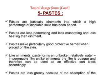 Topical dosage forms (Cont.)
5- PASTES :
 Pastes are basically ointments into which a high
percentage of insoluble solid has been added.
 Pastes are less penetrating and less macerating and less
heating than ointment.
 Pastes make particularly good protective barrier when
placed on the skin.
 Like ointments, paste forms an unbroken relatively water –
impermeable film unlike ointments the film is opaque and
therefore can be used as an effective sun block
accordingly.
 Pastes are less greasy because of the absorption of the
 