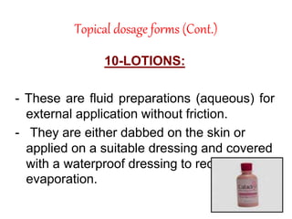 Topical dosage forms (Cont.)
10-LOTIONS:
- These are fluid preparations (aqueous) for
external application without friction.
- They are either dabbed on the skin or
applied on a suitable dressing and covered
with a waterproof dressing to reduce
evaporation.
 
