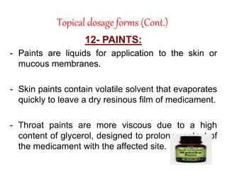 Topical dosage forms (Cont.)
12- PAINTS:
- Paints are liquids for application to the skin or
mucous membranes.
- Skin paints contain volatile solvent that evaporates
quickly to leave a dry resinous film of medicament.
- Throat paints are more viscous due to a high
content of glycerol, designed to prolong contact of
the medicament with the affected site.
 