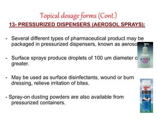 Topical dosage forms (Cont.)
13- PRESSURIZED DISPENSERS (AEROSOL SPRAYS):
- Several different types of pharmaceutical product may be
packaged in pressurized dispensers, known as aerosols.
- Surface sprays produce droplets of 100 um diameter or
greater.
- May be used as surface disinfectants, wound or burn
dressing, relieve irritation of bites.
- Spray-on dusting powders are also available from
pressurized containers.
 