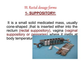 III. Rectal dosage forms
1- SUPPOSITORY:
It is a small solid medicated mass, usually
cone-shaped ,that is inserted either into the
rectum (rectal suppository), vagina (vaginal
suppository or pessaries) where it melts at
body temperature .
 