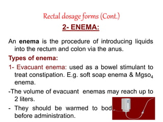 Rectal dosage forms (Cont.)
2- ENEMA:
An enema is the procedure of introducing liquids
into the rectum and colon via the anus.
Types of enema:
1- Evacuant enema: used as a bowel stimulant to
treat constipation. E.g. soft soap enema & Mgso4
enema.
-The volume of evacuant enemas may reach up to
2 liters.
- They should be warmed to body temperature
before administration.
 