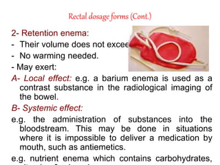 Rectal dosage forms (Cont.)
2- Retention enema:
- Their volume does not exceed 100 ml.
- No warming needed.
- May exert:
A- Local effect: e.g. a barium enema is used as a
contrast substance in the radiological imaging of
the bowel.
B- Systemic effect:
e.g. the administration of substances into the
bloodstream. This may be done in situations
where it is impossible to deliver a medication by
mouth, such as antiemetics.
e.g. nutrient enema which contains carbohydrates,
 